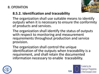 124
8. OPERATION
8.5.2. Identification and traceability
The organization shall use suitable means to identify
outputs when it is necessary to ensure the conformity
of products and services.
The organization shall identify the status of outputs
with respect to monitoring and measurement
requirements throughout production and service
provision.
The organization shall control the unique
identification of the outputs when traceability is a
requirement, and shall retain the documented
information necessary to enable traceability.
 