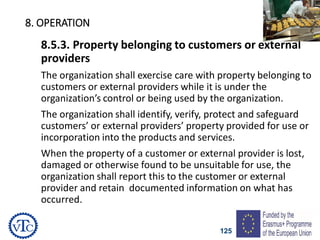 125
8. OPERATION
8.5.3. Property belonging to customers or external
providers
The organization shall exercise care with property belonging to
customers or external providers while it is under the
organization’s control or being used by the organization.
The organization shall identify, verify, protect and safeguard
customers’ or external providers’ property provided for use or
incorporation into the products and services.
When the property of a customer or external provider is lost,
damaged or otherwise found to be unsuitable for use, the
organization shall report this to the customer or external
provider and retain documented information on what has
occurred.
 