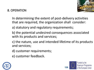 128
8. OPERATION
In determining the extent of post-delivery activities
that are required, the organization shall consider:
a) statutory and regulatory requirements;
b) the potential undesired consequences associated
with its products and services;
c) the nature, use and intended lifetime of its products
and services;
d) customer requirements;
e) customer feedback.
 