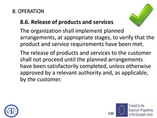 130
8. OPERATION
8.6. Release of products and services
The organization shall implement planned
arrangements, at appropriate stages, to verify that the
product and service requirements have been met.
The release of products and services to the customer
shall not proceed until the planned arrangements
have been satisfactorily completed, unless otherwise
approved by a relevant authority and, as applicable,
by the customer.
 