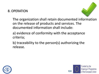 131
8. OPERATION
The organization shall retain documented information
on the release of products and services. The
documented information shall include:
a) evidence of conformity with the acceptance
criteria;
b) traceability to the person(s) authorizing the
release.
 