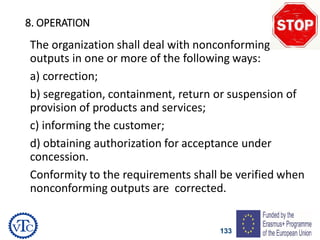 133
8. OPERATION
The organization shall deal with nonconforming
outputs in one or more of the following ways:
a) correction;
b) segregation, containment, return or suspension of
provision of products and services;
c) informing the customer;
d) obtaining authorization for acceptance under
concession.
Conformity to the requirements shall be verified when
nonconforming outputs are corrected.
 