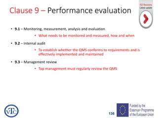 136
Clause 9 – Performance evaluation
• 9.1 – Monitoring, measurement, analysis and evaluation
• What needs to be monitored and measured, how and when
• 9.2 – Internal audit
• To establish whether the QMS conforms to requirements and is
effectively implemented and maintained
• 9.3 – Management review
• Top management must regularly review the QMS
 