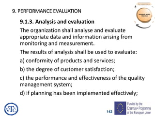 142
9. PERFORMANCE EVALUATION
9.1.3. Analysis and evaluation
The organization shall analyse and evaluate
appropriate data and information arising from
monitoring and measurement.
The results of analysis shall be used to evaluate:
a) conformity of products and services;
b) the degree of customer satisfaction;
c) the performance and effectiveness of the quality
management system;
d) if planning has been implemented effectively;
 