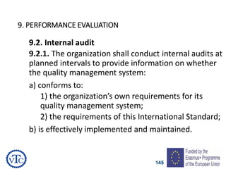 145
9. PERFORMANCE EVALUATION
9.2. Internal audit
9.2.1. The organization shall conduct internal audits at
planned intervals to provide information on whether
the quality management system:
a) conforms to:
1) the organization’s own requirements for its
quality management system;
2) the requirements of this International Standard;
b) is effectively implemented and maintained.
 