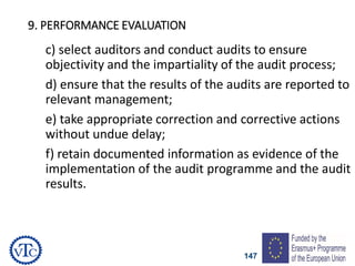 147
9. PERFORMANCE EVALUATION
c) select auditors and conduct audits to ensure
objectivity and the impartiality of the audit process;
d) ensure that the results of the audits are reported to
relevant management;
e) take appropriate correction and corrective actions
without undue delay;
f) retain documented information as evidence of the
implementation of the audit programme and the audit
results.
 