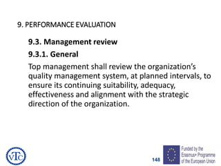 148
9. PERFORMANCE EVALUATION
9.3. Management review
9.3.1. General
Top management shall review the organization’s
quality management system, at planned intervals, to
ensure its continuing suitability, adequacy,
effectiveness and alignment with the strategic
direction of the organization.
 