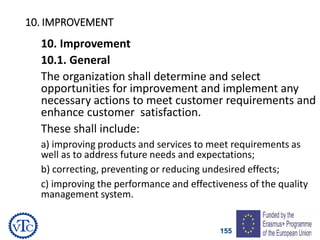155
10. IMPROVEMENT
10. Improvement
10.1. General
The organization shall determine and select
opportunities for improvement and implement any
necessary actions to meet customer requirements and
enhance customer satisfaction.
These shall include:
a) improving products and services to meet requirements as
well as to address future needs and expectations;
b) correcting, preventing or reducing undesired effects;
c) improving the performance and effectiveness of the quality
management system.
 