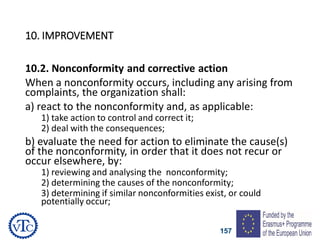157
10. IMPROVEMENT
10.2. Nonconformity and corrective action
When a nonconformity occurs, including any arising from
complaints, the organization shall:
a) react to the nonconformity and, as applicable:
1) take action to control and correct it;
2) deal with the consequences;
b) evaluate the need for action to eliminate the cause(s)
of the nonconformity, in order that it does not recur or
occur elsewhere, by:
1) reviewing and analysing the nonconformity;
2) determining the causes of the nonconformity;
3) determining if similar nonconformities exist, or could
potentially occur;
 