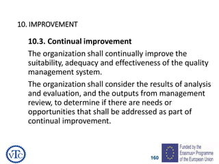 160
10. IMPROVEMENT
10.3. Continual improvement
The organization shall continually improve the
suitability, adequacy and effectiveness of the quality
management system.
The organization shall consider the results of analysis
and evaluation, and the outputs from management
review, to determine if there are needs or
opportunities that shall be addressed as part of
continual improvement.
 