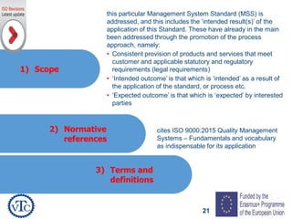 21
1) Scope
2) Normative
references
3) Terms and
definitions
cites ISO 9000:2015 Quality Management
Systems – Fundamentals and vocabulary
as indispensable for its application
this particular Management System Standard (MSS) is
addressed, and this includes the ‘intended result(s)’ of the
application of this Standard. These have already in the main
been addressed through the promotion of the process
approach, namely:
• Consistent provision of products and services that meet
customer and applicable statutory and regulatory
requirements (legal requirements)
• ‘Intended outcome’ is that which is ‘intended’ as a result of
the application of the standard, or process etc.
• ‘Expected outcome’ is that which is ‘expected’ by interested
parties
 