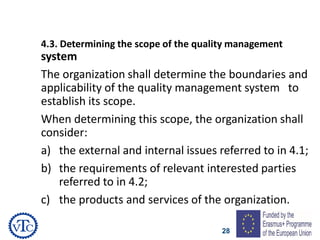 28
4.3. Determining the scope of the quality management
system
The organization shall determine the boundaries and
applicability of the quality management system to
establish its scope.
When determining this scope, the organization shall
consider:
a) the external and internal issues referred to in 4.1;
b) the requirements of relevant interested parties
referred to in 4.2;
c) the products and services of the organization.
 