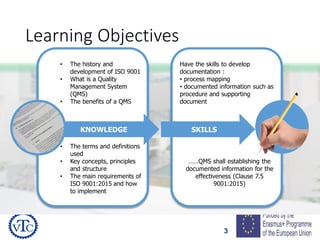 3
Learning Objectives
Have the skills to develop
documentation :
• process mapping
• documented information such as
procedure and supporting
document
……QMS shall establishing the
documented information for the
effectiveness (Clause 7.5
9001:2015)
• The history and
development of ISO 9001
• What is a Quality
Management System
(QMS)
• The benefits of a QMS
• The terms and definitions
used
• Key concepts, principles
and structure
• The main requirements of
ISO 9001:2015 and how
to implement
KNOWLEDGE SKILLS
 