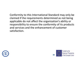 30
Conformity to this International Standard may only be
claimed if the requirements determined as not being
applicable do not affect the organization’s ability or
responsibility to ensure the conformity of its products
and services and the enhancement of customer
satisfaction.
 