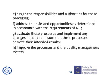 34
e) assign the responsibilities and authorities for these
processes;
f) address the risks and opportunities as determined
in accordance with the requirements of 6.1;
g) evaluate these processes and implement any
changes needed to ensure that these processes
achieve their intended results;
h) improve the processes and the quality management
system.
 