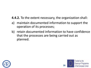 35
4.4.2. To the extent necessary, the organization shall:
a) maintain documented information to support the
operation of its processes;
b) retain documented information to have confidence
that the processes are being carried out as
planned.
 