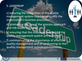 47
5. LEADERSHIP
c) ensuring the integration of the quality
management system requirements into the
organization’s business processes;
d) promoting the use of the process approach
and risk-based thinking;
e) ensuring that the resources needed for the
quality management system are available;
f) communicating the importance of effective
quality management and of conforming to the
quality management system requirements;
 