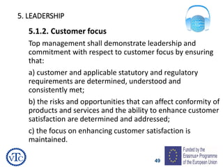49
5. LEADERSHIP
5.1.2. Customer focus
Top management shall demonstrate leadership and
commitment with respect to customer focus by ensuring
that:
a) customer and applicable statutory and regulatory
requirements are determined, understood and
consistently met;
b) the risks and opportunities that can affect conformity of
products and services and the ability to enhance customer
satisfaction are determined and addressed;
c) the focus on enhancing customer satisfaction is
maintained.
 