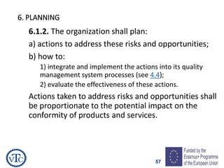 57
6. PLANNING
6.1.2. The organization shall plan:
a) actions to address these risks and opportunities;
b) how to:
1) integrate and implement the actions into its quality
management system processes (see 4.4);
2) evaluate the effectiveness of these actions.
Actions taken to address risks and opportunities shall
be proportionate to the potential impact on the
conformity of products and services.
 