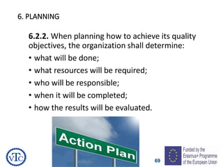 69
6. PLANNING
6.2.2. When planning how to achieve its quality
objectives, the organization shall determine:
• what will be done;
• what resources will be required;
• who will be responsible;
• when it will be completed;
• how the results will be evaluated.
 