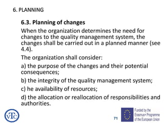 71
6. PLANNING
6.3. Planning of changes
When the organization determines the need for
changes to the quality management system, the
changes shall be carried out in a planned manner (see
4.4).
The organization shall consider:
a) the purpose of the changes and their potential
consequences;
b) the integrity of the quality management system;
c) he availability of resources;
d) the allocation or reallocation of responsibilities and
authorities.
 