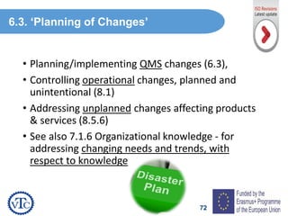 72
• Planning/implementing QMS changes (6.3),
• Controlling operational changes, planned and
unintentional (8.1)
• Addressing unplanned changes affecting products
& services (8.5.6)
• See also 7.1.6 Organizational knowledge - for
addressing changing needs and trends, with
respect to knowledge
6.3. ‘Planning of Changes’
 