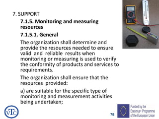 78
7. SUPPORT
7.1.5. Monitoring and measuring
resources
7.1.5.1. General
The organization shall determine and
provide the resources needed to ensure
valid and reliable results when
monitoring or measuring is used to verify
the conformity of products and services to
requirements.
The organization shall ensure that the
resources provided:
a) are suitable for the specific type of
monitoring and measurement activities
being undertaken;
 