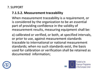 80
7. SUPPORT
7.1.5.2. Measurement traceability
When measurement traceability is a requirement, or
is considered by the organization to be an essential
part of providing confidence in the validity of
measurement results, measuring equipment shall be:
a) calibrated or verified, or both, at specified intervals,
or prior to use, against measurement standards
traceable to international or national measurement
standards; when no such standards exist, the basis
used for calibration or verification shall be retained as
documented information;
 
