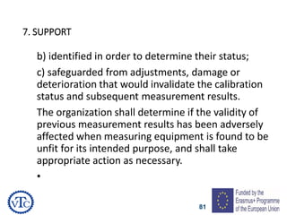 81
7. SUPPORT
b) identified in order to determine their status;
c) safeguarded from adjustments, damage or
deterioration that would invalidate the calibration
status and subsequent measurement results.
The organization shall determine if the validity of
previous measurement results has been adversely
affected when measuring equipment is found to be
unfit for its intended purpose, and shall take
appropriate action as necessary.
•
 