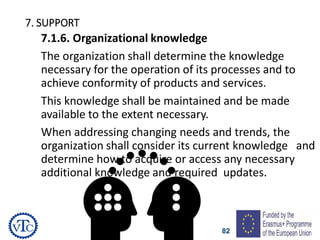 82
7. SUPPORT
7.1.6. Organizational knowledge
The organization shall determine the knowledge
necessary for the operation of its processes and to
achieve conformity of products and services.
This knowledge shall be maintained and be made
available to the extent necessary.
When addressing changing needs and trends, the
organization shall consider its current knowledge and
determine how to acquire or access any necessary
additional knowledge and required updates.
 