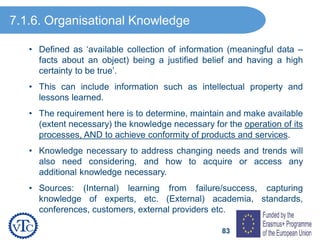83
• Defined as ‘available collection of information (meaningful data –
facts about an object) being a justified belief and having a high
certainty to be true’.
• This can include information such as intellectual property and
lessons learned.
• The requirement here is to determine, maintain and make available
(extent necessary) the knowledge necessary for the operation of its
processes, AND to achieve conformity of products and services.
• Knowledge necessary to address changing needs and trends will
also need considering, and how to acquire or access any
additional knowledge necessary.
• Sources: (Internal) learning from failure/success, capturing
knowledge of experts, etc. (External) academia, standards,
conferences, customers, external providers etc.
7.1.6. Organisational Knowledge
 