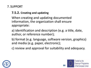 88
7. SUPPORT
7.5.2. Creating and updating
When creating and updating documented
information, the organization shall ensure
appropriate:
a) identification and description (e.g. a title, date,
author, or reference number);
b) format (e.g. language, software version, graphics)
and media (e.g. paper, electronic);
c) review and approval for suitability and adequacy.
 