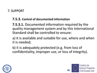 89
7. SUPPORT
7.5.3. Control of documented information
7.5.3.1. Documented information required by the
quality management system and by this International
Standard shall be controlled to ensure:
a) it is available and suitable for use, where and when
it is needed;
b) it is adequately protected (e.g. from loss of
confidentiality, improper use, or loss of integrity).
 