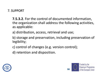 90
7. SUPPORT
7.5.3.2. For the control of documented information,
the organization shall address the following activities,
as applicable:
a) distribution, access, retrieval and use;
b) storage and preservation, including preservation of
legibility;
c) control of changes (e.g. version control);
d) retention and disposition.
 