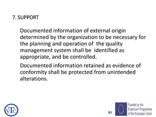 91
7. SUPPORT
Documented information of external origin
determined by the organization to be necessary for
the planning and operation of the quality
management system shall be identified as
appropriate, and be controlled.
Documented information retained as evidence of
conformity shall be protected from unintended
alterations.
 