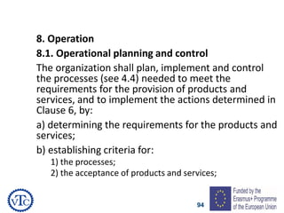 94
8. Operation
8.1. Operational planning and control
The organization shall plan, implement and control
the processes (see 4.4) needed to meet the
requirements for the provision of products and
services, and to implement the actions determined in
Clause 6, by:
a) determining the requirements for the products and
services;
b) establishing criteria for:
1) the processes;
2) the acceptance of products and services;
 