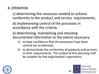95
8. OPERATION
c) determining the resources needed to achieve
conformity to the product and service requirements;
d) implementing control of the processes in
accordance with the criteria;
e) determining, maintaining and retaining
documented information to the extent necessary:
1) to have confidence that the processes have been
carried out as planned;
2) to demonstrate the conformity of products and services
to their requirements. The output of this planning shall
be suitable for the organization’s operations.
 