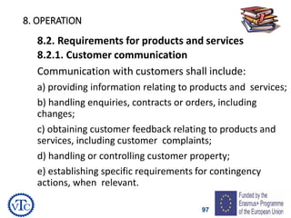 97
8. OPERATION
8.2. Requirements for products and services
8.2.1. Customer communication
Communication with customers shall include:
a) providing information relating to products and services;
b) handling enquiries, contracts or orders, including
changes;
c) obtaining customer feedback relating to products and
services, including customer complaints;
d) handling or controlling customer property;
e) establishing specific requirements for contingency
actions, when relevant.
 
