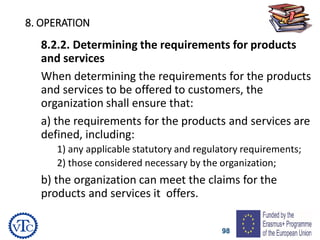 98
8. OPERATION
8.2.2. Determining the requirements for products
and services
When determining the requirements for the products
and services to be offered to customers, the
organization shall ensure that:
a) the requirements for the products and services are
defined, including:
1) any applicable statutory and regulatory requirements;
2) those considered necessary by the organization;
b) the organization can meet the claims for the
products and services it offers.
 