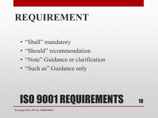 ISO 9001 REQUIREMENTS
REQUIREMENT
• “Shall” mandatory
• “Should” recommendation
• “Note” Guidance or clarification
• “Such as” Guidance only
10
Prasenjit Puri, Ph No. 8906636953
 