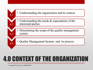 4.0 CONTEXT OF THE ORGANIZATION
4.1
• Understanding the organization and its context
4.2
• Understanding the needs & expectations of the
interested parties
4.3
• Determining the scope of the quality management
system
4.4
• Quality Management System and its process
11
Prasenjit Puri, Ph No. 8906636953
 