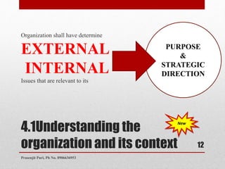 4.1Understanding the
organization and its context
Organization shall have determine
EXTERNAL
INTERNAL
Issues that are relevant to its
PURPOSE
&
STRATEGIC
DIRECTION
New
12
Prasenjit Puri, Ph No. 8906636953
 