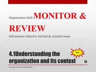 4.1Understanding the
organization and its context
Organization shall MONITOR &
REVIEW
Information related to internal & external issues
New
13
Prasenjit Puri, Ph No. 8906636953
 