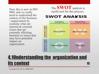 4.1Understanding the organization and
its context
Now this is new in ISO
9001 and we really
need to understand the
context of the business
/ organization by
examine what are
internal & external
issues that are
currently effecting
business or issues that
may have potential
impact on
organization.
The SWOT analysis is
useful tool for this process.
15
Prasenjit Puri, Ph No. 8906636953
 