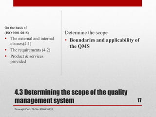 4.3 Determining the scope of the quality
management system
Determine the scope
• Boundaries and applicability of
the QMS
On the basis of
(ISO 9001:2015)
 The external and internal
clauses(4.1)
 The requirements (4.2)
 Product & services
provided
17
Prasenjit Puri, Ph No. 8906636953
 