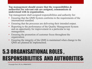 5.3 ORGANISATIONAL ROLES ,
RESPONSIBILITIES AND AUTHORITIES
Top management should ensure that the responsibilities &
authorities for relevant role are assigned, communicate &
understood with in organization.
Top management shall assigned responsibilities and authority for:
• Ensuring that the QMS System conforms to the requirements of the
international standard.
• Ensuring that the processes are delivering their intended output.
• Reporting to the performance of the Quality Management System
and on opportunity for improvement in a particular to top
management.
• Ensuring the promotion of customer focus throughout the
organization.
• Ensuring the integrity of the QMS is maintained when change to the
QMS are planned & implemented.
21
Prasenjit Puri, Ph No. 8906636953
 