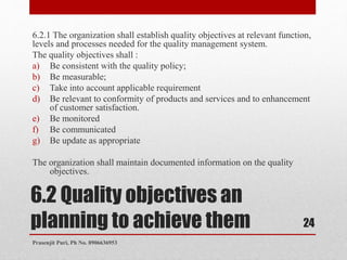 6.2 Quality objectives an
planning to achieve them
6.2.1 The organization shall establish quality objectives at relevant function,
levels and processes needed for the quality management system.
The quality objectives shall :
a) Be consistent with the quality policy;
b) Be measurable;
c) Take into account applicable requirement
d) Be relevant to conformity of products and services and to enhancement
of customer satisfaction.
e) Be monitored
f) Be communicated
g) Be update as appropriate
The organization shall maintain documented information on the quality
objectives.
24
Prasenjit Puri, Ph No. 8906636953
 