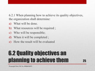 6.2 Quality objectives an
planning to achieve them
6.2.1 When planning how to achieve its quality objectives,
the organization shall determine:
a) What will be done.
b) What resources will be required ;
c) Who will be responsible;
d) When it will be completed ;
e) How the result will be evaluated
25
Prasenjit Puri, Ph No. 8906636953
 