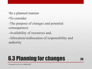 6.3 Planning for changes
•In a planned manner
•To consider
-The purpose of changes and potential
consequences
-Availability of resources and,
-Allocation/reallocation of responsibility and
authority
26
Prasenjit Puri, Ph No. 8906636953
 