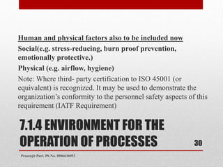 7.1.4 ENVIRONMENT FOR THE
OPERATION OF PROCESSES
Human and physical factors also to be included now
Social(e.g. stress-reducing, burn proof prevention,
emotionally protective.)
Physical (e.g. airflow, hygiene)
Note: Where third- party certification to ISO 45001 (or
equivalent) is recognized. It may be used to demonstrate the
organization’s conformity to the personnel safety aspects of this
requirement (IATF Requirement)
30
Prasenjit Puri, Ph No. 8906636953
 